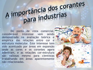 Do ponto de vista comercial,
considerável interesse vem sendo
demonstrado na avaliação teórica e
empírica das relações entre cor e
estrutura molecular. Este interesse tem
sido acentuado por áreas em expansão
onde as cores e os corantes agora
adentram, e as relações cor-estrutura
são valiosas mesmo para cientistas
trabalhando em áreas aparentemente
não relacionadas.

 