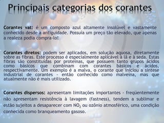 Corantes vat: é um composto azul altamente insolúvel e vastamente
conhecido desde a antiguidade. Possuía um preço tão elevado, que apenas
a realeza podia compra-lo!
Corantes diretos: podem ser aplicados, em solução aquosa, diretamente
sobre as fibras. Este processo é especialmente aplicável à lã e à seda. Estas
fibras são constituídas por proteínas, que possuem tanto grupos ácidos
como básicos que combinam com corantes básicos e ácidos,
respectivamente. Um exemplo é a malva, o corante que iniciou a síntese
industrial de corantes - então conhecido como malveína, mas que
atualmente não é mais utilizado.

Corantes dispersos: apresentam limitações importantes - freqüentemente
não apresentam resistência à lavagem (fastness), tendem a sublimar e
estão sujeitos a desaparecer com NO2 ou ozônio atmosférico, uma condição
conhecida como branqueamento gasoso.

 