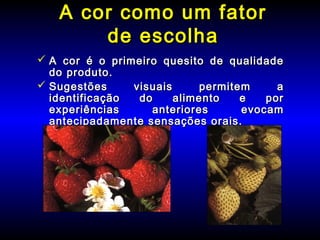  A cor é o primeiro quesito de qualidadeA cor é o primeiro quesito de qualidade
do produto.do produto.
 Sugestões visuais permitem aSugestões visuais permitem a
identificação do alimento e poridentificação do alimento e por
experiências anteriores evocamexperiências anteriores evocam
antecipadamente sensações orais.antecipadamente sensações orais.
A cor como um fatorA cor como um fator
de escolhade escolha
 