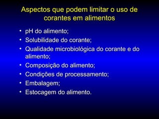 Aspectos que podem limitar o uso deAspectos que podem limitar o uso de
corantes em alimentoscorantes em alimentos
• pH do alimento;pH do alimento;
• Solubilidade do corante;Solubilidade do corante;
• Qualidade microbiológica do corante e doQualidade microbiológica do corante e do
alimento;alimento;
• Composição do alimento;Composição do alimento;
• Condições de processamento;Condições de processamento;
• Embalagem;Embalagem;
• Estocagem do alimento.Estocagem do alimento.
 