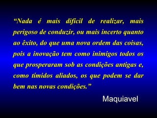 ““Nada é mais difícil de realizar, maisNada é mais difícil de realizar, mais
perigoso de conduzir, ou mais incerto quantoperigoso de conduzir, ou mais incerto quanto
ao êxito, do que uma nova ordem das coisas,ao êxito, do que uma nova ordem das coisas,
pois a inovação tem como inimigos todos ospois a inovação tem como inimigos todos os
que prosperaram sob as condições antigas e,que prosperaram sob as condições antigas e,
como tímidos aliados, os que podem se darcomo tímidos aliados, os que podem se dar
bem nas novas condições.”bem nas novas condições.”
MaquiavelMaquiavel
 