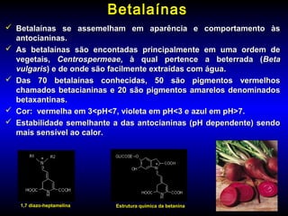 BetalaínasBetalaínas
 Betalaínas se assemelham em aparência e comportamento àsBetalaínas se assemelham em aparência e comportamento às
antocianinas.antocianinas.
 As betalaínas são encontadas principalmente em uma ordem deAs betalaínas são encontadas principalmente em uma ordem de
vegetais,vegetais, CentrospermeaeCentrospermeae, à qual pertence a beterrada (, à qual pertence a beterrada (BetaBeta
vulgarisvulgaris) e de onde são facilmente extraídas com água.) e de onde são facilmente extraídas com água.
 Das 70 betalaínas conhecidas, 50 são pigmentos vermelhosDas 70 betalaínas conhecidas, 50 são pigmentos vermelhos
chamados betacianinas e 20 são pigmentos amarelos denominadoschamados betacianinas e 20 são pigmentos amarelos denominados
betaxantinas.betaxantinas.
 Cor: vermelha em 3<pH<7, violeta em pH<3 e azul em pH>7.Cor: vermelha em 3<pH<7, violeta em pH<3 e azul em pH>7.
 Estabilidade semelhante a das antocianinas (pH dependente) sendoEstabilidade semelhante a das antocianinas (pH dependente) sendo
mais sensível ao calor.mais sensível ao calor.
1,7 diazo-heptamelina Estrutura química da betanina
 