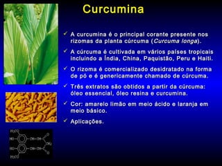 CurcuminaCurcumina
 A curcumina é o principal corante presente nosA curcumina é o principal corante presente nos
rizomas da planta cúrcuma (rizomas da planta cúrcuma ( Curcuma longaCurcuma longa).).
 A cúrcuma é cultivada em vários países tropicaisA cúrcuma é cultivada em vários países tropicais
incluindo a Índia, China, Paquistão, Peru e Haiti.incluindo a Índia, China, Paquistão, Peru e Haiti.
 O rizoma é comercializado desidratado na formaO rizoma é comercializado desidratado na forma
de pó e é genericamente chamado de cúrcuma.de pó e é genericamente chamado de cúrcuma.
 Três extratos são obtidos a partir da cúrcuma:Três extratos são obtidos a partir da cúrcuma:
óleo essencial, óleo resina e curcumina.óleo essencial, óleo resina e curcumina.
 Cor: amarelo limão em meio ácido e laranja emCor: amarelo limão em meio ácido e laranja em
meio básico.meio básico.
 Aplicações.Aplicações.
 