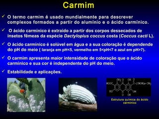 CarmimCarmim
 O termo carmim é usado mundialmente para descreverO termo carmim é usado mundialmente para descrever
complexos formados a partir do alumínio e o ácido carmínico.complexos formados a partir do alumínio e o ácido carmínico.
 O ácido carminico é extraído a partir dos corpos dessecados deO ácido carminico é extraído a partir dos corpos dessecados de
insetos fêmeas da espécieinsetos fêmeas da espécie Dactylopius coccusDactylopius coccus costa (costa (Coccus cactiCoccus cacti L).L).
 O ácido carmínico é solúvel em água e a sua coloração é dependendeO ácido carmínico é solúvel em água e a sua coloração é dependende
do pH do meio (do pH do meio ( laranja em pH<5, vermelho em 5<pH<7 e azul em pH>7)laranja em pH<5, vermelho em 5<pH<7 e azul em pH>7)..
 O carmim apresenta maior intensidade de coloração que o ácidoO carmim apresenta maior intensidade de coloração que o ácido
carmínico e sua cor é independente do pH do meio.carmínico e sua cor é independente do pH do meio.
 Estabilidade e aplicações.Estabilidade e aplicações.
Estrutura química do ácido
carminico
 
