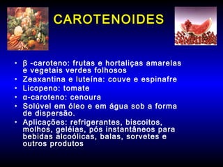 CAROTENOIDESCAROTENOIDES
• β -caroteno: frutas e hortaliças amarelas
e vegetais verdes folhosos
• Zeaxantina e luteína: couve e espinafre
• Licopeno: tomate
• α-caroteno: cenoura
• Solúvel em óleo e em água sob a forma
de dispersão.
• Aplicações: refrigerantes, biscoitos,
molhos, geléias, pós instantâneos para
bebidas alcoólicas, balas, sorvetes e
outros produtos
 