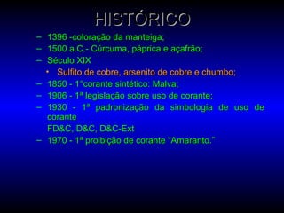 HISTÓRICOHISTÓRICO
– 1396 -coloração da manteiga;1396 -coloração da manteiga;
– 1500 a.C.- Cúrcuma, páprica e açafrão;1500 a.C.- Cúrcuma, páprica e açafrão;
– Século XIXSéculo XIX
• Sulfito de cobre, arsenito de cobre e chumbo;Sulfito de cobre, arsenito de cobre e chumbo;
– 1850 - 1°corante sintético: Malva;1850 - 1°corante sintético: Malva;
– 1906 - 1ª legislação sobre uso de corante;1906 - 1ª legislação sobre uso de corante;
– 1930 - 1ª padronização da simbologia de uso de1930 - 1ª padronização da simbologia de uso de
corantecorante
FD&C, D&C, D&C-ExtFD&C, D&C, D&C-Ext
– 1970 - 1ª proibição de corante “Amaranto.”1970 - 1ª proibição de corante “Amaranto.”
 