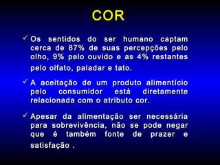 CORCOR
 Os sentidos do ser humano captamOs sentidos do ser humano captam
cerca de 87% de suas percepções pelocerca de 87% de suas percepções pelo
olho, 9% pelo ouvido e as 4% restantesolho, 9% pelo ouvido e as 4% restantes
pelo olfato, paladar e tato.pelo olfato, paladar e tato.
 A aceitação de um produto alimentícioA aceitação de um produto alimentício
pelo consumidor está diretamentepelo consumidor está diretamente
relacionada com o atributo cor.relacionada com o atributo cor.
 Apesar da alimentação ser necessáriaApesar da alimentação ser necessária
para sobrevivência, não se pode negarpara sobrevivência, não se pode negar
que é também fonte de prazer eque é também fonte de prazer e
satisfaçãosatisfação ..
 