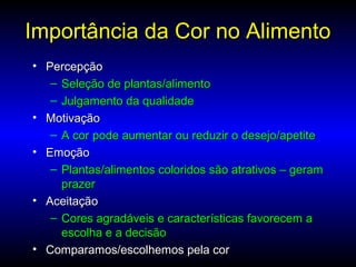 Importância da Cor no AlimentoImportância da Cor no Alimento
• PercepçãoPercepção
– Seleção de plantas/alimentoSeleção de plantas/alimento
– Julgamento da qualidadeJulgamento da qualidade
• MotivaçãoMotivação
– A cor pode aumentar ou reduzir o desejo/apetiteA cor pode aumentar ou reduzir o desejo/apetite
• EmoçãoEmoção
– Plantas/alimentos coloridos são atrativos – geramPlantas/alimentos coloridos são atrativos – geram
prazerprazer
• AceitaçãoAceitação
– Cores agradáveis e características favorecem aCores agradáveis e características favorecem a
escolha e a decisãoescolha e a decisão
• Comparamos/escolhemos pela corComparamos/escolhemos pela cor
 