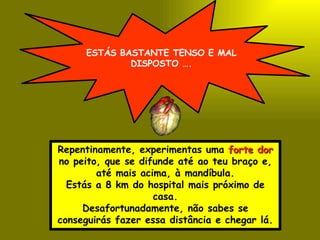 ESTÁS BASTANTE TENSO E MAL DISPOSTO …. Repentinamente, experimentas uma  forte dor  no peito, que se difunde até ao teu braço e, até mais acima, à mandíbula. Estás a 8 km do hospital mais próximo de casa. Desafortunadamente, não sabes se conseguirás fazer essa distância e chegar lá. 