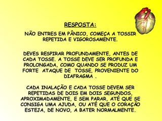 RESPOSTA: NÃO ENTRES EM PÂNICO, COMEÇA A TOSSIR REPETIDA E VIGOROSAMENTE. DEVES RESPIRAR PROFUNDAMENTE, ANTES DE CADA TOSSE. A TOSSE DEVE SER PROFUNDA E PROLONGADA, COMO QUANDO SE PRODUZ UM FORTE  ATAQUE DE  TOSSE, PROVENIENTE DO DIAFRAGMA . CADA INALAÇÃO E CADA TOSSE DEVEM SER REPETIDAS DE DOIS EM DOIS SEGUNDOS, APROXIMADAMENTE, E SEM PARAR, ATÉ QUE SE CONSIGA UMA AJUDA, OU ATÉ QUE O CORAÇÃO ESTEJA, DE NOVO, A BATER NORMALMENTE. 