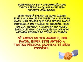 COMPARTILHA ESTA INFORMAÇÃO COM TANTAS PESSOAS QUANTAS TE SEJA POSSÍVEL COMUNICAR. ISTO PODERÁ SALVAR AS SUAS VIDAS!!! E SE A SUA IDADE FOR INFERIOR A 25 OU 30 ANOS, NÃO PENSES QUE ESSA PESSOA NÃO É PROPENSA A UM ATAQUE DE CORAÇÃO. HOJE EM DIA, DEVIDO `A MUDANÇA DO NOSSO ESTILO DE VIDA, OS ATAQUES DO CORAÇÃO ATINGEM PESSOAS DE TODAS AS IDADES. SÊ AMIGO DO TEU AMIGO E, POR FAVOR, ENVIA ESTE ARTIGO A TANTOS PESSOAS QUANTAS TE SEJA POSSÍVEL. 