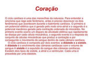 Coração O ciclo cardíaco é uma das maravilhas da natureza. Para entender a sincronia que rege este fenômeno, antes é preciso descrever os dois fenômenos que acontecem durante o batimento cardíaco. O primeiro é um potencial elétrico que é gerado pelo nodo sino-atrial e o segundo é o potencial mecânico gerado pela contração ordenada do miocárdio. No primeiro evento ocorre um disparo de atividade elétrica que rapidamente se dissipa por cada célula miocárdica, o segundo evento é a resposta do conjunto de células miocárdicas que produz a contração e por conseguinte o movimento de sangue dentro de cada câmara cardíaca.      O ciclo cardíaco é composto por dois eventos:  a diástole e a sístole . A  diástole  é o enchimento das câmaras cardíacas com o volume de sangue.A  sístole  é a expulsão do sangue das câmaras cardíacas. Existem dois tipos de sístole, a atrial e a ventricular. Cada uma é precedida por uma diástole. 
