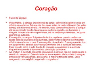 Coração Fluxo de Sangue Inicialmente, o sangue proveniente do corpo, pobre em oxigênio e rico em dióxido de carbono, flui através das duas veias de maior diâmetro (as veias cavas) até à auricula direita. Ao encher, essa câmara impulsiona o sangue até ao ventrículo direito. Quando este se torna repleto, ele bombeia o sangue, através da válvula pulmonar, até as artérias pulmonares, as quais suprem os pulmões. Em seguida, o sangue flui pelos diminutos capilares que circundam os sacos aéreos (alvéolos) dos pulmões, absorvendo oxigênio e eliminando dióxido de carbono, o qual é, em seguida, é expirado. O sangue então rico em oxigênio flui através das veias pulmonares até à aurícula esquerda. Esse circuito entre o lado direito do coração, os pulmões e a aurícula esquerda esquerda é denominado circulação pulmonar. Ao encher, a aurícula esquerda impulsiona o sangue rico em oxigênio até o ventrículo esquerdo. Quando este se torna repleto, ele bombeia o sangue, através da válvula aórtica, até a aorta, a maior artéria do corpo. Esse sangue rico em oxigênio irriga todo o organismo 