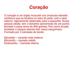 Coração O coração é um órgão muscular oco (músculo estriado cardíaco) que se localiza no meio do peito, sob o osso esterno, ligeiramente deslocado para a esquerda. Numa pessoa adulta, tem o tamanho aproximado de um punho fechado e pesa cerca de 400 gramas.Tem como função bombear o sangue através dos vasos sanguíneos. Formado por 3 camadas de tecido  Epicardio – camada mais externa Miocardio – camada média Endocardio – Camada interna 