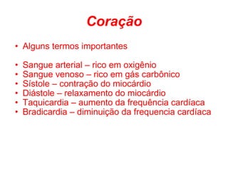 Coração Alguns termos importantes Sangue arterial – rico em oxigênio Sangue venoso – rico em gás carbônico Sístole – contração do miocárdio Diástole – relaxamento do miocárdio Taquicardia – aumento da frequência cardíaca Bradicardia – diminuição da frequencia cardíaca 
