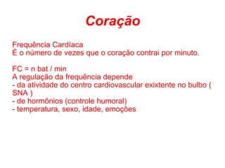 Coração Frequência Cardíaca É o número de vezes que o coração contrai por minuto.  FC = n bat / min A regulação da frequência depende - da atividade do centro cardiovascular exixtente no bulbo ( SNA )  - de hormônios (controle humoral) - temperatura, sexo, idade, emoções 