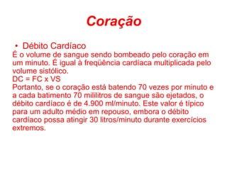 Coração Débito Cardíaco É o volume de sangue sendo bombeado pelo coração em um minuto. É igual à freqüência cardíaca multiplicada pelo volume sistólico. DC = FC x VS Portanto, se o coração está batendo 70 vezes por minuto e a cada batimento 70 mililitros de sangue são ejetados, o débito cardíaco é de 4.900 ml/minuto. Este valor é típico para um adulto médio em repouso, embora o débito cardíaco possa atingir 30 litros/minuto durante exercícios extremos. 