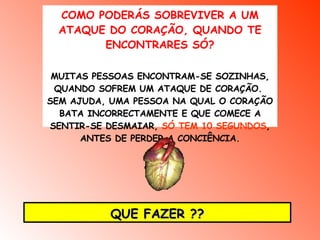COMO PODERÁS SOBREVIVER A UM ATAQUE DO CORAÇÃO, QUANDO TE ENCONTRARES SÓ? MUITAS PESSOAS ENCONTRAM-SE SOZINHAS, QUANDO SOFREM UM ATAQUE DE CORAÇÃO.  SEM AJUDA, UMA PESSOA NA QUAL O CORAÇÃO BATA INCORRECTAMENTE E QUE COMECE A SENTIR-SE DESMAIAR,  SÓ TEM 10 SEGUNDOS , ANTES DE PERDER A CONCIÊNCIA. QUE FAZER ?? 