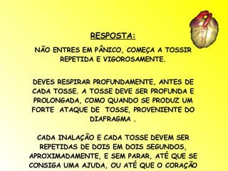 RESPOSTA: NÃO ENTRES EM PÂNICO, COMEÇA A TOSSIR REPETIDA E VIGOROSAMENTE. DEVES RESPIRAR PROFUNDAMENTE, ANTES DE CADA TOSSE. A TOSSE DEVE SER PROFUNDA E PROLONGADA, COMO QUANDO SE PRODUZ UM FORTE  ATAQUE DE  TOSSE, PROVENIENTE DO DIAFRAGMA . CADA INALAÇÃO E CADA TOSSE DEVEM SER REPETIDAS DE DOIS EM DOIS SEGUNDOS, APROXIMADAMENTE, E SEM PARAR, ATÉ QUE SE CONSIGA UMA AJUDA, OU ATÉ QUE O CORAÇÃO ESTEJA, DE NOVO, A BATER NORMALMENTE. 