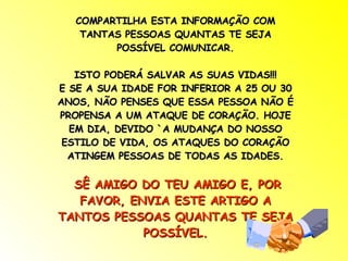 COMPARTILHA ESTA INFORMAÇÃO COM TANTAS PESSOAS QUANTAS TE SEJA POSSÍVEL COMUNICAR. ISTO PODERÁ SALVAR AS SUAS VIDAS!!! E SE A SUA IDADE FOR INFERIOR A 25 OU 30 ANOS, NÃO PENSES QUE ESSA PESSOA NÃO É PROPENSA A UM ATAQUE DE CORAÇÃO. HOJE EM DIA, DEVIDO `A MUDANÇA DO NOSSO ESTILO DE VIDA, OS ATAQUES DO CORAÇÃO ATINGEM PESSOAS DE TODAS AS IDADES. SÊ AMIGO DO TEU AMIGO E, POR FAVOR, ENVIA ESTE ARTIGO A TANTOS PESSOAS QUANTAS TE SEJA POSSÍVEL. 