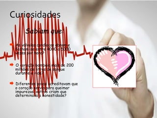Curiosidades
Sabiam que:
 As válvulas cardíacas abrem e
fecham-se entre 4000 a 5000
vezes por hora?
 O coração bombeia mais de 200
milhões de litros de sangue
durante a vida?
 Diferentes povos acreditavam que
o coração servia para queimar
impurezas, outros criam que
determinava a honestidade?
 