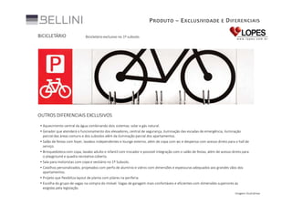 P RODUTO – E XCLUSIVIDADE E D IFERENCIAIS
BICICLETÁRIO

Bicicletário exclusivo no 1º subsolo.

OUTROS DIFERENCIAIS EXCLUSIVOS
• Aquecimento central da água combinando dois sistemas: solar e gás natural.
• Gerador que atenderá o funcionamento dos elevadores, central de segurança, iluminação das escadas de emergência, iluminação
parcial das áreas comuns e dos subsolos além da iluminação parcial dos apartamentos.
• Salão de festas com foyer, lavabos independentes e lounge externo, além de copa com wc e despensa com acesso direto para o hall de
serviço.
• Brinquedoteca com copa, lavabo adulto e infantil com trocador e possível integração com o salão de festas, além de acesso direto para
o playground e quadra recreativa coberta.
• Sala para motoristas com copa e vestiário no 1º Subsolo.
• Caixilhos personalizados, projetados com perfis de alumínio e vidros com dimensões e espessuras adequados aos grandes vãos dos
apartamentos.
• Projeto que flexibiliza layout de planta com pilares na periferia.
• Escolha do grupo de vagas na compra do imóvel. Vagas de garagem mais confortáveis e eficientes com dimensões superiores às
exigidas pela legislação.
Imagens ilustrativas

 