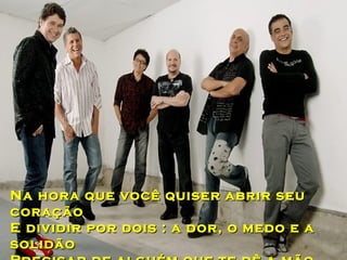Na hora que você quiser abrir seu
coração
E dividir por dois : a dor, o medo e a
solidão
 