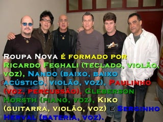 Roupa Nova é formado por
Ricardo Feghali (teclado, violão,
voz), Nando (baixo, baixo
acústico, violão, voz), Paulinho
(voz, percussão), Cleberson
Horsth (piano, voz), Kiko
(guitarra, violão, voz) e Serginho
Herval (bateria, voz).
 