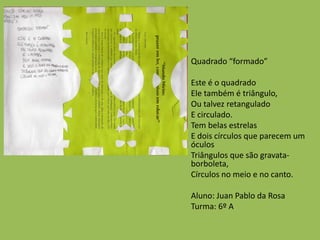Quadrado “formado”
Este é o quadrado
Ele também é triângulo,
Ou talvez retangulado
E circulado.
Tem belas estrelas
E dois círculos que parecem um
óculos
Triângulos que são gravata-
borboleta,
Círculos no meio e no canto.
Aluno: Juan Pablo da Rosa
Turma: 6º A
 