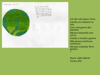 Um dia ruim para a Terra
Caindo um meteoro na
tela
Com uma guerra dos
planetas
Mesmo chovendo com
sol ou
Caindo o mundo a guerra
Não parava continuou
continuou
Até que o planeta Terra
ganhou
*
Aluno: João Gabriel
Turma: 6ºA
 