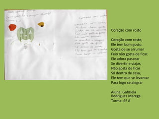 Coração com rosto
Coração com rosto,
Ele tem bom gosto.
Gosta de se arrumar
Feio não gosta de ficar.
Ele adora passear
Se divertir e viajar,
Não gosta de ficar
Só dentro de casa,
Ele tem que se levantar
Para logo se alegrar
Aluna: Gabriela
Rodrigues Marega
Turma: 6º A
 