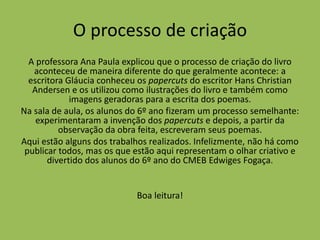 O processo de criação
A professora Ana Paula explicou que o processo de criação do livro
aconteceu de maneira diferente do que geralmente acontece: a
escritora Gláucia conheceu os papercuts do escritor Hans Christian
Andersen e os utilizou como ilustrações do livro e também como
imagens geradoras para a escrita dos poemas.
Na sala de aula, os alunos do 6º ano fizeram um processo semelhante:
experimentaram a invenção dos papercuts e depois, a partir da
observação da obra feita, escreveram seus poemas.
Aqui estão alguns dos trabalhos realizados. Infelizmente, não há como
publicar todos, mas os que estão aqui representam o olhar criativo e
divertido dos alunos do 6º ano do CMEB Edwiges Fogaça.
Boa leitura!
 