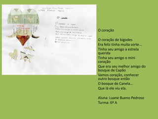 O coração
O coração de bigodes
Era feliz tinha muita sorte...
Tinha seu amigo a estrela
querida
Tinha seu amigo o mini
coração
Que era seu melhor amigo do
bosque de Capão
Vamos coração, conhecer
outro bosque então
O bosque de Canela...
Que lá ele viu ela.
Aluna: Luane Bueno Pedroso
Turma: 6º A
 