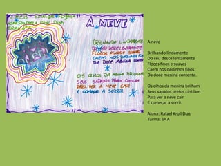 A neve
Brilhando lindamente
Do céu desce lentamente
Flocos finos e suaves
Caem nos dedinhos finos
Da doce menina contente.
Os olhos da menina brilham
Seus sapatos pretos cintilam
Para ver a neve cair
E começar a sorrir.
Aluna: Rafael Kroll Dias
Turma: 6º A
 