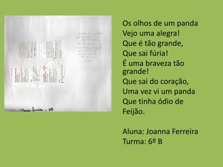 Os olhos de um panda
Vejo uma alegra!
Que é tão grande,
Que sai fúria!
É uma braveza tão
grande!
Que sai do coração,
Uma vez vi um panda
Que tinha ódio de
Feijão.
Aluna: Joanna Ferreira
Turma: 6º B
 
