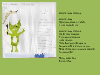 Senhor Harry bigodes
Senhor Harry
Bigodes cantava e era feliz,
E vivia pedindo bis.
Senhor Harry bigodes
Era de bom coração,
E viva cantando uma
Linda canção.
“Bate-bate coração, que já
Cansado está à procura de sua
Alma gêmea que está meio distante
Dessa canção”
Aluna: Luise Dörr
Tumra: 6º A
 