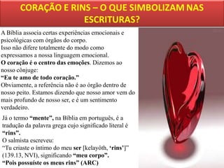 A Bíblia associa certas experiências emocionais e
psicológicas com órgãos do corpo.
Isso não difere totalmente do modo como
expressamos a nossa linguagem emocional.
O coração é o centro das emoções. Dizemos ao
nosso cônjuge:
“Eu te amo de todo coração.”
Obviamente, a referência não é ao órgão dentro de
nosso peito. Estamos dizendo que nosso amor vem do
mais profundo de nosso ser, e é um sentimento
verdadeiro.

Já o termo “mente”, na Bíblia em português, é a
tradução da palavra grega cujo significado literal é
“rins”.
O salmista escreveu:
“Tu criaste o íntimo do meu ser [kelayôth, „rins‟]”
(139.13, NVI), significando “meu corpo”.
“Pois possuíste os meus rins” (ARC)

 