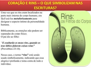 Uma vez que os rins eram localizados na
parte mais interna do corpo humano, era
fácil usá-los metaforicamente para
designar o aspecto íntimo da personalidade
humana.
Biblicamente, as emoções não podem ser
separadas do corpo físico.
O pai diz ao filho:
“E exultarão os meus rins, quando os
teus lábios falarem coisas retas”
(Provérbios 23:16).
Nesse caso, o termo “rins” está sendo
usado simbolicamente, indicando que essa
alegria é profunda e toma conta de todo o
indivíduo.

 