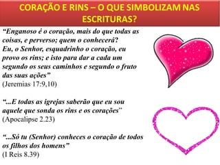 “Enganoso é o coração, mais do que todas as
coisas, e perverso; quem o conhecerá?
Eu, o Senhor, esquadrinho o coração, eu
provo os rins; e isto para dar a cada um
segundo os seus caminhos e segundo o fruto
das suas ações”
(Jeremias 17:9,10)

“...E todas as igrejas saberão que eu sou
aquele que sonda os rins e os corações”
(Apocalipse 2.23)
“...Só tu (Senhor) conheces o coração de todos
os filhos dos homens”
(I Reis 8.39)

 