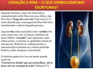 Segundo Jeremias, o povo de Israel falava
constantemente sobre Deus com seus lábios, mas
Ele estava “longe dos seus rins” (Jeremias12.2),
como dizendo que a mensagem de Deus não havia
transformado o interior daquelas pessoas.
Aqui os rins estão associados com o caráter. Em
casos como esse, eles se tornam sinônimos do
termo bíblico “coração”, que representa, entre
outras coisas, o racional, as qualidades morais de
uma pessoa. Referem-se, simbolicamente, à
autoconsciência humana ou o íntimo profundo.
Poderia, então, designar a consciência.
O salmista poderia ter isso em mente quando
escreveu:
“Louvarei ao Senhor que me aconselhou; até os
meus rins me ensinam de noite” (Salmo16:7).

 