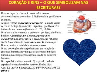 Uma vez que os rins estão associados com o
desenvolvimento do caráter, é fácil concluir que Deus o
examina.
A frase: “Deus sonda rins e corações” é usada várias
vezes no Antigo Testamento. Significa que Deus vê o
íntimo do ser humano (Jeremias 11.20; 17:10).
O salmista não tem nada a esconder; por isso, ele diz ao
Senhor: “Examina-me, Senhor, e prova-me;
esquadrinha os meus rins e o meu coração” (Salmo
26.2). A combinação dos rins e coração indica que
Deus examina a totalidade de uma pessoa.
O uso dos órgãos do corpo humano em relação às
emoções humanas revela que os escritores bíblicos
tinham uma compreensão de totalidade da natureza
humana.
O corpo físico não era (e não é) separado do lado
espiritual e emocional das pessoas. Então, diga:
“EU TE AMO, SENHOR, DO FUNDO DOS MEUS
RINS”.

 