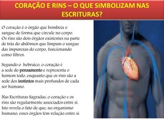 O coração é o órgão que bombeia o
sangue de forma que circule no corpo.
Os rins são dois órgãos existentes na parte
de trás do abdômen que limpam o sangue
das impurezas do corpo, funcionando
como filtros.
Segundo o hebraico, o coração é
a sede do pensamento e representa o
homem todo, enquanto que os rins são a
sede dos instintos mais profundos de cada
ser humano.
Nas Escrituras Sagradas, o coração e os
rins são regularmente associados entre si.
Isto revela o fato de que, no organismo
humano, esses órgãos têm relação entre si.

 