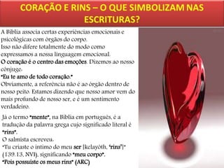 A Bíblia associa certas experiências emocionais e
psicológicas com órgãos do corpo.
Isso não difere totalmente do modo como
expressamos a nossa linguagem emocional.
O coração é o centro das emoções. Dizemos ao nosso
cônjuge:
“Eu te amo de todo coração.”
Obviamente, a referência não é ao órgão dentro de
nosso peito. Estamos dizendo que nosso amor vem do
mais profundo de nosso ser, e é um sentimento
verdadeiro.
Já o termo “mente”, na Bíblia em português, é a
tradução da palavra grega cujo significado literal é
“rins”.
O salmista escreveu:
“Tu criaste o íntimo do meu ser [kelayôth, ‘rins’]”
(139.13, NVI), significando “meu corpo”.
“Pois possuíste os meus rins” (ARC)

 