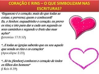 “Enganoso é o coração, mais do que todas as
coisas, e perverso; quem o conhecerá?
Eu, o Senhor, esquadrinho o coração, eu provo
os rins; e isto para dar a cada um segundo os
seus caminhos e segundo o fruto das suas
ações”
(Jeremias 17:9,10)

“...E todas as igrejas saberão que eu sou aquele
que sonda os rins e os corações”
(Apocalipse 2.23)

“...Só tu (Senhor) conheces o coração de todos
os filhos dos homens”
(I Reis 8.39)

 