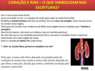 Sim, é isso aí que vocês leram.
Jesus vai sondar os rins e o coração de vocês para saber se vocês foram fiéis.
Na Bíblia a mente humana não fica no cérebro, fica nos rins e no coração. É por isso que Jesus
vai sondar esses órgãos.
Tanto que em versões mais modernas da Bíblia esses órgãos foram mudados para "mentes e
corações“.
Deus faz tal exame, não como um médico, mas em sentido espiritual.
Ele não olha para a sua condição puramente física, mas para a condição moral e espiritual
relacionada com estes órgãos do corpo.
Este é o sentido do Salmo 7:9, onde lemos:
“...Pois tu, ó justo Deus, provas os corações e os rins”

Visto que a nossa vida física depende em grande parte da
condição de nossos rins, assim a nossa vida eterna, depende do
que Deus, como juiz, decide que somos, conforme revelado pelo
coração e pelos rins.

RINS

 