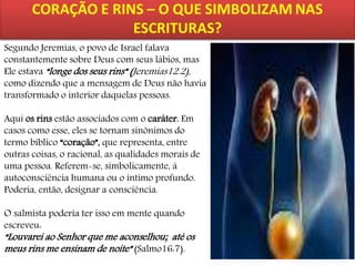 Segundo Jeremias, o povo de Israel falava
constantemente sobre Deus com seus lábios, mas
Ele estava “longe dos seus rins” (Jeremias12.2),
como dizendo que a mensagem de Deus não havia
transformado o interior daquelas pessoas.
Aqui os rins estão associados com o caráter. Em
casos como esse, eles se tornam sinônimos do
termo bíblico “coração”, que representa, entre
outras coisas, o racional, as qualidades morais de
uma pessoa. Referem-se, simbolicamente, à
autoconsciência humana ou o íntimo profundo.
Poderia, então, designar a consciência.

O salmista poderia ter isso em mente quando
escreveu:

“Louvarei ao Senhor que me aconselhou; até os
meus rins me ensinam de noite” (Salmo16:7).

 