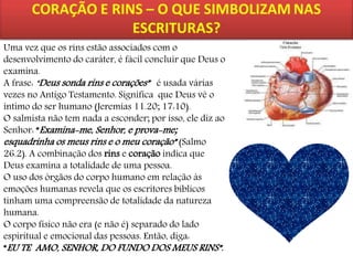 Uma vez que os rins estão associados com o
desenvolvimento do caráter, é fácil concluir que Deus o
examina.
A frase: “Deus sonda rins e corações” é usada várias
vezes no Antigo Testamento. Significa que Deus vê o
íntimo do ser humano (Jeremias 11.20; 17:10).
O salmista não tem nada a esconder; por isso, ele diz ao
Senhor: “Examina-me, Senhor, e prova-me;
esquadrinha os meus rins e o meu coração” (Salmo
26.2). A combinação dos rins e coração indica que
Deus examina a totalidade de uma pessoa.
O uso dos órgãos do corpo humano em relação às
emoções humanas revela que os escritores bíblicos
tinham uma compreensão de totalidade da natureza
humana.
O corpo físico não era (e não é) separado do lado
espiritual e emocional das pessoas. Então, diga:
“EU TE AMO, SENHOR, DO FUNDO DOS MEUS RINS”.

 