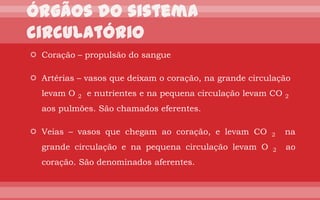  Coração – propulsão do sangue

 Artérias – vasos que deixam o coração, na grande circulação
  levam O   2   e nutrientes e na pequena circulação levam CO   2

  aos pulmões. São chamados eferentes.

 Veias – vasos que chegam ao coração, e levam CO         2     na
  grande circulação e na pequena circulação levam O       2     ao
  coração. São denominados aferentes.
 