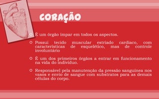 É um órgão ímpar em todos os aspectos.
 Possui tecido      muscular estriado cardíaco, com
  características   de esquelético, mas de controle
  involuntário
 É um dos primeiros órgãos a entrar em funcionamento
  na vida do indivíduo.
 Responsável pela manutenção da pressão sanguínea nos
  vasos e envio de sangue com substratos para as demais
  células do corpo.
 