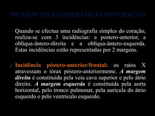 INCIDÊNCIAS RADIOGRAFICAS DO CORAÇÃO

  Quando se efectua uma radiografia simples do coração,
  realiza-se com 3 incidências: a postero-anterior, a
  oblíqua-ântero-direita e a oblíqua-ântero-esquerda.
  Estas incidências estão representadas por 2 margens.

ø Incidência póstero-anterior/frontal: os raios X
  atravessam o tórax póstero-anteriormente. A margem
  direita é constituida pela veia cava superior e pelo átrio
  direito. A margem esquerda é constituida pela aorta
  horizontal, pelo tronco pulmonar, pela auricula do átrio
  esquerdo e pelo ventriculo esquerdo.
 